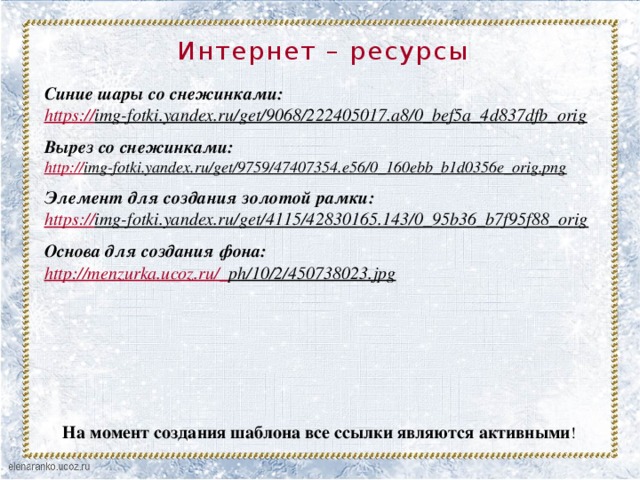 Интернет – ресурсы   Синие шары со снежинками: https:// img-fotki.yandex.ru/get/9068/222405017.a8/0_bef5a_4d837dfb_orig   Вырез со снежинками: http:// img-fotki.yandex.ru/get/9759/47407354.e56/0_160ebb_b1d0356e_orig.png   Элемент для создания золотой рамки: https:// img-fotki.yandex.ru/get/4115/42830165.143/0_95b36_b7f95f88_orig   Основа для создания фона: http://menzurka.ucoz.ru/_ ph/10/2/450738023.jpg  На момент создания шаблона все ссылки являются активными !