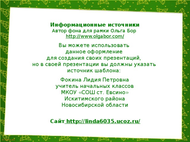 Информационные источники Автор фона для рамки Ольга Бор http://www.olgabor.com / Вы можете использовать данное оформление для создания своих презентаций, но в своей презентации вы должны указать источник шаблона: Фокина Лидия Петровна учитель начальных классов МКОУ «СОШ ст. Евсино» Искитимского района Новосибирской области Сайт http://linda6035.ucoz.ru/