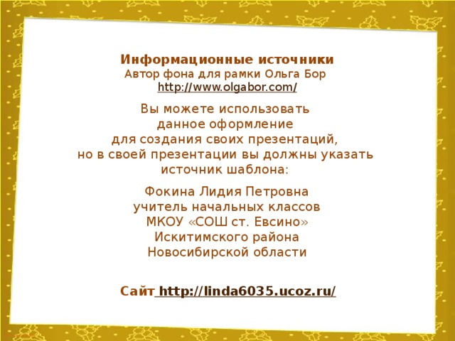 Информационные источники Автор фона для рамки Ольга Бор http://www.olgabor.com / Вы можете использовать данное оформление для создания своих презентаций, но в своей презентации вы должны указать источник шаблона: Фокина Лидия Петровна учитель начальных классов МКОУ «СОШ ст. Евсино» Искитимского района Новосибирской области Сайт http://linda6035.ucoz.ru/