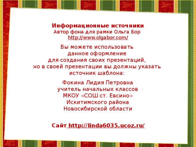 Информационные источники Автор фона для рамки Ольга Бор http://www.olgabor.com / Вы можете использовать данное оформление для создания своих презентаций, но в своей презентации вы должны указать источник шаблона: Фокина Лидия Петровна учитель начальных классов МКОУ «СОШ ст. Евсино» Искитимского района Новосибирской области Сайт http://linda6035.ucoz.ru/