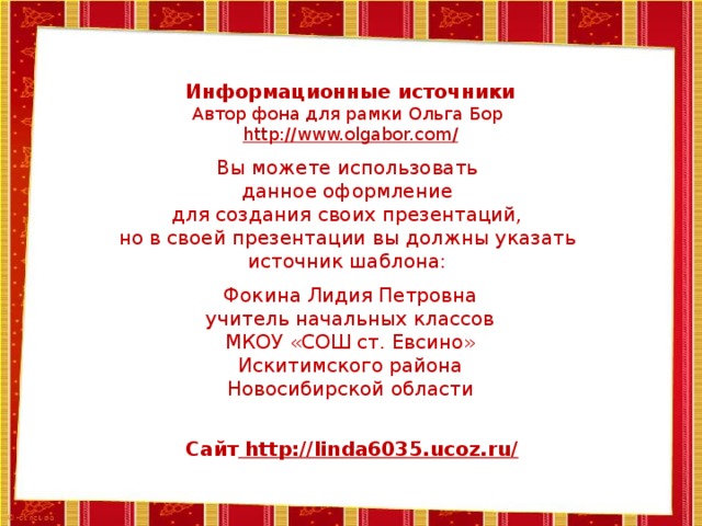 Информационные источники Автор фона для рамки Ольга Бор http://www.olgabor.com / Вы можете использовать данное оформление для создания своих презентаций, но в своей презентации вы должны указать источник шаблона: Фокина Лидия Петровна учитель начальных классов МКОУ «СОШ ст. Евсино» Искитимского района Новосибирской области Сайт http://linda6035.ucoz.ru/