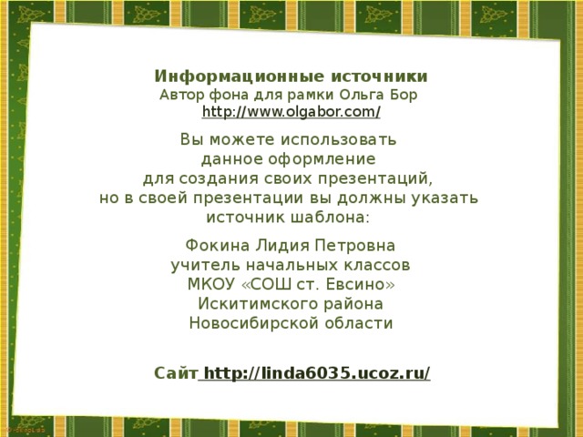 Информационные источники Автор фона для рамки Ольга Бор http://www.olgabor.com / Вы можете использовать данное оформление для создания своих презентаций, но в своей презентации вы должны указать источник шаблона: Фокина Лидия Петровна учитель начальных классов МКОУ «СОШ ст. Евсино» Искитимского района Новосибирской области Сайт http://linda6035.ucoz.ru/