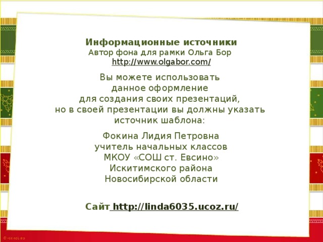 Информационные источники Автор фона для рамки Ольга Бор http://www.olgabor.com / Вы можете использовать данное оформление для создания своих презентаций, но в своей презентации вы должны указать источник шаблона: Фокина Лидия Петровна учитель начальных классов МКОУ «СОШ ст. Евсино» Искитимского района Новосибирской области Сайт http://linda6035.ucoz.ru/