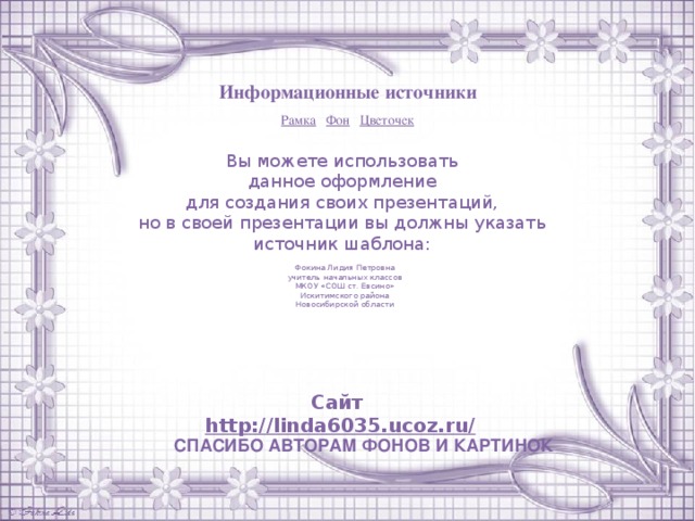 Информационные источники Рамка  Фон  Цветочек Вы можете использовать данное оформление для создания своих презентаций, но в своей презентации вы должны указать источник шаблона: Фокина Лидия Петровна учитель начальных классов МКОУ «СОШ ст. Евсино» Искитимского района Новосибирской области Сайт http://linda6035.ucoz.ru/   СПАСИБО АВТОРАМ ФОНОВ И КАРТИНОК