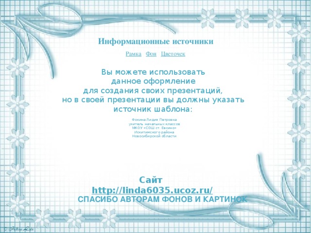 Информационные источники Рамка  Фон  Цветочек Вы можете использовать данное оформление для создания своих презентаций, но в своей презентации вы должны указать источник шаблона: Фокина Лидия Петровна учитель начальных классов МКОУ «СОШ ст. Евсино» Искитимского района Новосибирской области Сайт http://linda6035.ucoz.ru/   СПАСИБО АВТОРАМ ФОНОВ И КАРТИНОК