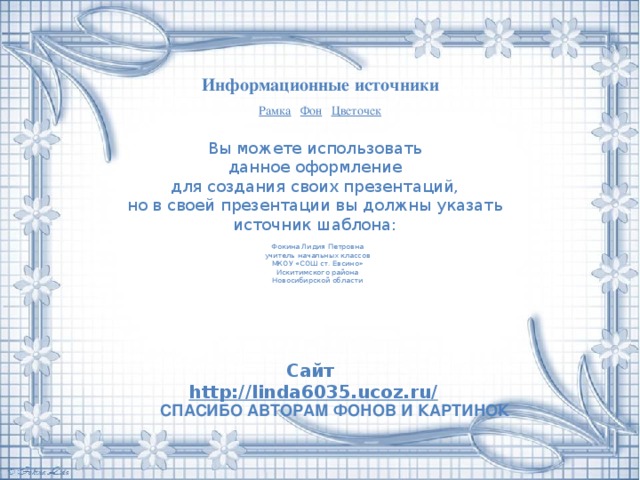 Информационные источники Рамка  Фон  Цветочек Вы можете использовать данное оформление для создания своих презентаций, но в своей презентации вы должны указать источник шаблона: Фокина Лидия Петровна учитель начальных классов МКОУ «СОШ ст. Евсино» Искитимского района Новосибирской области Сайт http://linda6035.ucoz.ru/   СПАСИБО АВТОРАМ ФОНОВ И КАРТИНОК