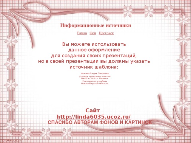 Информационные источники Рамка  Фон  Цветочек Вы можете использовать данное оформление для создания своих презентаций, но в своей презентации вы должны указать источник шаблона: Фокина Лидия Петровна учитель начальных классов МКОУ «СОШ ст. Евсино» Искитимского района Новосибирской области Сайт http://linda6035.ucoz.ru/   СПАСИБО АВТОРАМ ФОНОВ И КАРТИНОК