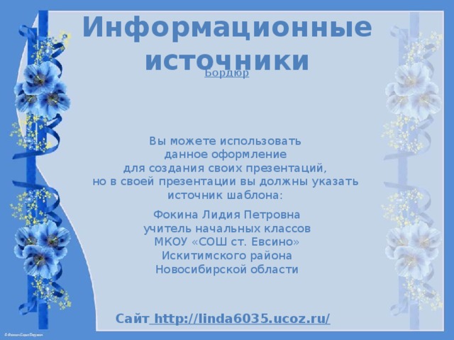 Информационные источники Б ордюр Вы можете использовать данное оформление для создания своих презентаций, но в своей презентации вы должны указать источник шаблона: Фокина Лидия Петровна учитель начальных классов МКОУ «СОШ ст. Евсино» Искитимского района Новосибирской области Сайт http://linda6035.ucoz.ru/