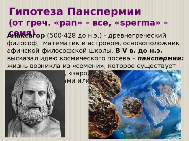 Гипотеза Панспермии  (от греч. «pan» – все, «sperma» – семя) Анаксагор (500-428 до н.э.) - древнегреческий  философ,  математик и астроном, основоположник афинской философской школы. В V в. до н.э. высказал идею космического посева –  панспермии: жизнь возникла из «семени», которое существует «всегда и везде», «зародыши жизни» занесены на Землю метеоритами или космической пылью...  Однако победа теории биогенеза привела к другой проблеме. Для возникновения одного живого существа нужен другой живой организм. Откуда взялся первый живой организм? Иными словами, как и когда впервые возникла жизнь на Земле? В теориях образования Земли и Солнечной системы, возникновения жизни на Земле есть много «белых пятен».  