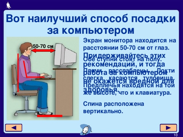 Вот наилучший способ посадки за компьютером Экран монитора находится на расстоянии 50-70 см от глаз. 50-70 см Придерживайтесь этих рекомендаций, и тогда работа за компьютером не окажется вредной для здоровья. Обе ступни стоят на полу . Плечи расслаблены. Локти слегка касаются туловища. Предплечья находятся на той же высоте, что и клавиатура. Спина расположена вертикально.