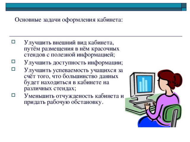 Основные задачи оформления кабинета: Улучшить внешний вид кабинета, путём размещения в нём красочных стендов с полезной информацией; Улучшить доступность информации; Улучшить успеваемость учащихся за счёт того, что большинство данных будет находиться в кабинете на различных стендах; Уменьшить отчужденость кабинета и придать рабочую обстановку. 