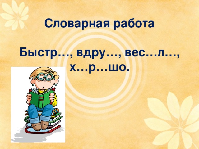 Словарная работа   Быстр…, вдру…, вес…л…, х…р…шо. 