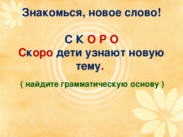 Знакомься, новое слово!   С К О Р О  С к оро дети узнают новую тему . ( найдите грамматическую основу ) 