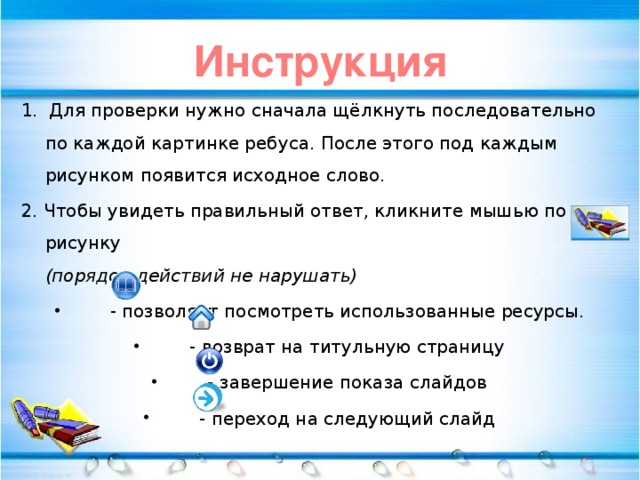 Инструкция 1. Для проверки нужно сначала щёлкнуть последовательно по каждой картинке ребуса. После этого под каждым рисунком появится исходное слово. 2. Чтобы увидеть правильный ответ, кликните мышью по рисунку  (порядок действий не нарушать)  - позволяет посмотреть использованные ресурсы.   - возврат на титульную страницу   - завершение показа слайдов   - переход на следующий слайд 