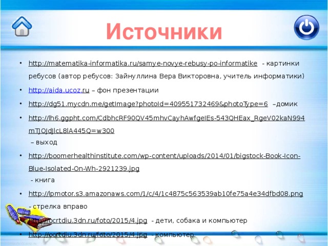 Источники http://matematika-informatika.ru/samye-novye-rebusy-po-informatike - картинки ребусов (автор ребусов: Зайнуллина Вера Викторовна, учитель информатики) http :// aida . ucoz . ru – фон презентации http://dg51.mycdn.me/getImage?photoId=409551732469&photoType=6 –домик http://lh6.ggpht.com/CdbhcRF90QV45mhvCayhAwfgeIEs-543QHEax_RgeV02kaN994mTJOJdJlcL8lA445Q=w300 – выход http://boomerhealthinstitute.com/wp-content/uploads/2014/01/bigstock-Book-Icon-Blue-Isolated-On-Wh-2921239.jpg - книга http://lpmotor.s3.amazonaws.com/1/c/4/1c4875c563539ab10fe75a4e34dfbd08.png - стрелка вправо http://ocrtdiu.3dn.ru/foto/2015/4.jpg - дети, собака и компьютер http://ocrtdiu.3dn.ru/foto/2015/4.jpg - компьютер 