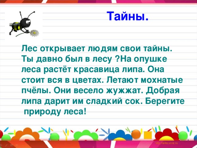 Тайны. Лес открывает людям свои тайны. Ты давно был в лесу ?На опушке леса растёт красавица липа. Она стоит вся в цветах. Летают мохнатые пчёлы. Они весело жужжат. Добрая липа дарит им сладкий сок. Берегите  природу леса! 