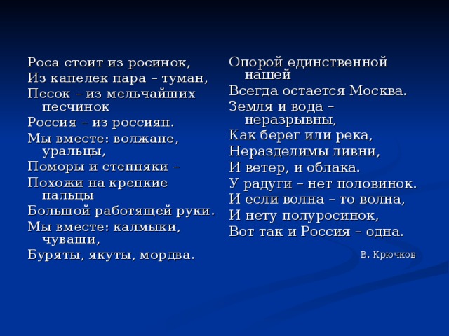 Роса стоит из росинок, Из капелек пара – туман, Песок – из мельчайших песчинок Россия – из россиян. Мы вместе: волжане, уральцы, Поморы и степняки – Похожи на крепкие пальцы Большой работящей руки. Мы вместе: калмыки, чуваши, Буряты, якуты, мордва. Опорой единственной нашей Всегда остается Москва. Земля и вода – неразрывны, Как берег или река, Неразделимы ливни, И ветер, и облака. У радуги – нет половинок. И если волна – то волна, И нету полуросинок, Вот так и Россия – одна. В. Крючков 