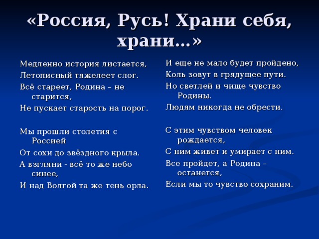 «Россия, Русь! Храни себя, храни…» И еще не мало будет пройдено, Коль зовут в грядущее пути. Но светлей и чище чувство Родины. Людям никогда не обрести. С этим чувством человек рождается, С ним живет и умирает с ним. Все пройдет, а Родина – останется, Если мы то чувство сохраним. Медленно история листается, Летописный тяжелеет слог. Всё стареет, Родина – не старится, Не пускает старость на порог. Мы прошли столетия с Россией От сохи до звёздного крыла. А взгляни - всё то же небо синее, И над Волгой та же тень орла. 