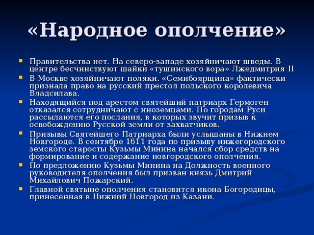 «Народное ополчение» Правительства нет. На северо-западе хозяйничают шведы. В центре бесчинствуют шайки «тушинского вора» Лжедмитрия II В Москве хозяйничают поляки. «Семибоярщина» фактически признала право на русский престол польского королевича Владсилава. Находящийся под арестом святейший патриарх Гермоген отказался сотрудничают с иноземцами. По городам Руси рассылаются его послания, в которых звучит призыв к освобождению Русской земли от захватчиков. Призывы Святейшего Патриарха были услышаны в Нижнем Новгороде. В сентябре 1611 года по призыву нижегородского земского старосты Кузьмы Минина начался сбор средств на формирование и содержание новгородского ополчения. По предложению Кузьмы Минина на Должность военного руководителя ополчения был призван князь Дмитрий Михайлович Пожарский. Главной святыне ополчения становится икона Богородицы, принесенная в Нижний Новгород из Казани.  