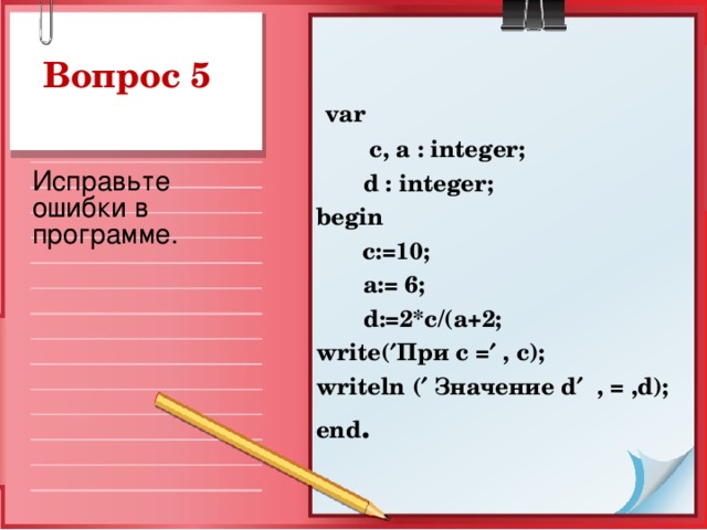 var  c, a : integer;  d : integer ; begin   c:=10;  a := 6;  d :=2* c /( a +2; write (  При с =  , c ); writeln (  Значение d   , = , d ); end .  Исправьте ошибки в программе.