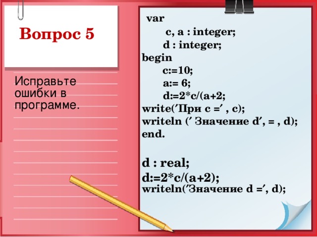 var  c, a : integer;  d : integer ; begin   c:=10;  a := 6;  d :=2* c /( a +2; write (  При с =  , c ); writeln (  Значение d  , = , d ); end.  d : r eal; d :=2* c /( a +2); writeln(  Значение d =  , d );   Исправьте ошибки в программе.