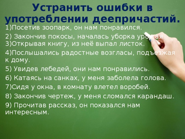 Устранить ошибки в употреблении деепричастий. 1)Посетив зоопарк, он нам понравился. 2) Закончив покосы, началась уборка урожая. 3)Открывая книгу, из неё выпал листок. 4)Послышались радостные возгласы, подъезжая к дому. 5) Увидев лебедей, они нам понравились. 6) Катаясь на санках, у меня заболела голова. 7)Сидя у окна, в комнату влетел воробей. 8) Закончив чертеж, у меня сломался карандаш. 9) Прочитав рассказ, он показался нам интересным. 