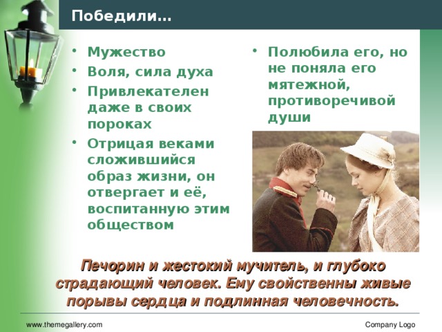 Победили… Мужество Воля, сила духа Привлекателен даже в своих пороках Отрицая веками сложившийся образ жизни, он отвергает и её, воспитанную этим обществом Полюбила его, но не поняла его мятежной, противоречивой души Печорин и жестокий мучитель, и глубоко страдающий человек. Ему свойственны живые порывы сердца и подлинная человечность. www.themegallery.com Company Logo