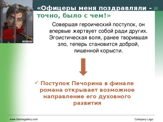 «Офицеры меня поздравляли - и точно, было с чем!» Совершая героический поступок, он впервые жертвует собой ради других. Эгоистическая воля, ранее творившая зло, теперь становится доброй, лишенной корысти. Поступок Печорина в финале романа открывает возможное направление его духовного развития www.themegallery.com Company Logo