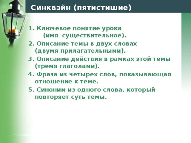Синквэйн (пятистишие) 1. Ключевое понятие урока (имя существительное). 2. Описание темы в двух словах (двумя прилагательными). 3. Описание действия в рамках этой темы (тремя глаголами). 4. Фраза из четырех слов, показывающая отношение к теме. 5. Синоним из одного слова, который повторяет суть темы.