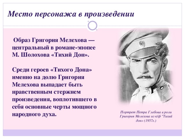 Место персонажа в произведении   Образ Григория Мелехова — центральный в романе-эпопее М. Шолохова «Тихий Дон».  Среди героев «Тихого Дона» именно на долю Григория Мелехова выпадает быть нравственным стержнем произведения, воплотившего в себя основные черты мощного народного духа. Портрет Петра Глебова в роли Григория Мелехова из к/ф 