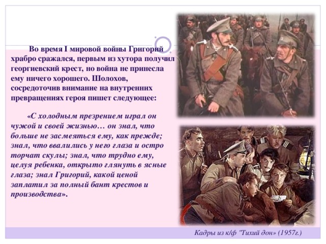   Во время  I  мировой войны Григорий храбро сражался, первым из хутора получил георгиевский крест, но война не принесла ему ничего хорошего. Шолохов, сосредоточив внимание на внутренних превращениях героя пишет следующее:  « С холодным презрением играл он чужой и своей жизнью… он знал, что больше не засмеяться ему, как прежде; знал, что ввалились у него глаза и остро торчат скулы; знал, что трудно ему, целуя ребенка, открыто глянуть в ясные глаза; знал Григорий, какой ценой заплатил за полный бант крестов и производства ». Кадры из к/ф 