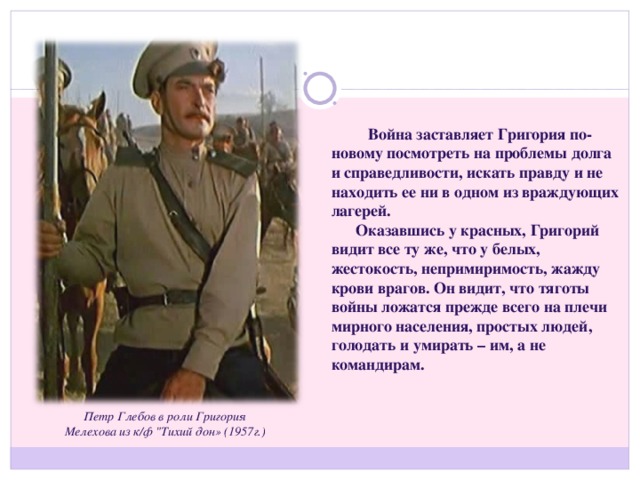 Война заставляет Григория по-новому посмотреть на проблемы долга и справедливости, искать правду и не находить ее ни в одном из враждующих лагерей.  Оказавшись у красных, Григорий видит все ту же, что у белых, жестокость, непримиримость, жажду крови врагов. Он видит, что тяготы войны ложатся прежде всего на плечи мирного населения, простых людей, голодать и умирать – им, а не командирам. Петр Глебов в роли Григория Мелехова из к/ф 