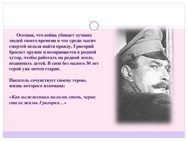 Осознав, что война убивает лучших людей своего времени и что среди тысяч смертей нельзя найти правду, Григорий бросает оружие и возвращается в родной хутор, чтобы работать на родной земле, поднимать детей. В свои без малого 30 лет герой уже почти старик.  Писатель сочувствует своему герою, жизнь которого изломана:  «Как выжженная палами степь, черна стала жизнь Григория…»