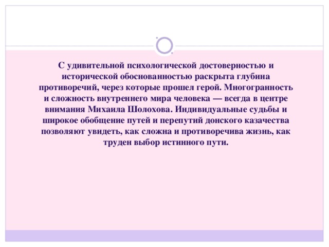 С удивительной психологической достоверностью и исторической обоснованностью раскрыта глубина противоречий, через которые прошел герой. Многогранность и сложность внутреннего мира человека — всегда в центре внимания Михаила Шолохова. Индивидуальные судьбы и широкое обобщение путей и перепутий донского казачества позволяют увидеть, как сложна и противоречива жизнь, как труден выбор истинного пути.