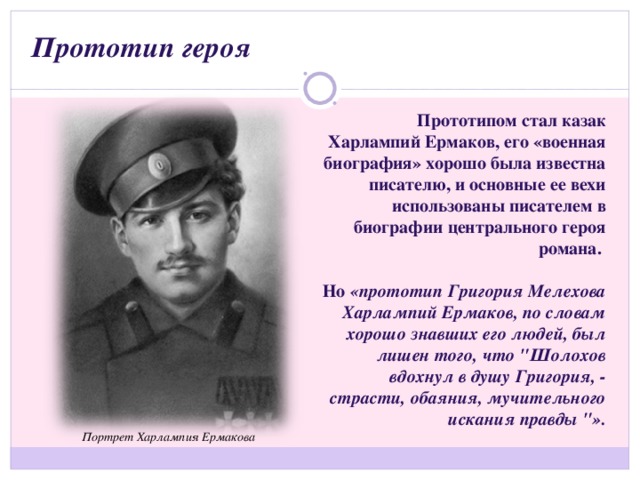 Прототип героя Прототипом стал казак Харлампий Ермаков, его «военная биография» хорошо была известна писателю, и основные ее вехи использованы писателем в биографии центрального героя романа.  Но «прототип Григория Мелехова Харлампий Ермаков, по словам хорошо знавших его людей, был лишен того, что 