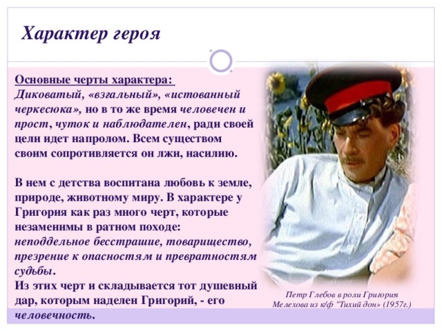 Характер героя Основные черты характера: Диковатый, «взгальный», «истованный черкесюка», но в то же время человечен и прост , чуток и наблюдателен , ради своей цели идет напролом. Всем существом своим сопротивляется он лжи, насилию.  В нем с детства воспитана любовь к земле, природе, животному миру. В характере у Григория как раз много черт, которые незаменимы в ратном походе: неподдельное бесстрашие, товарищество, презрение к опасностям и превратностям судьбы . Из этих черт и складывается тот душевный дар, которым наделен Григорий, - его человечность . Петр Глебов в роли Григория Мелехова из к/ф 