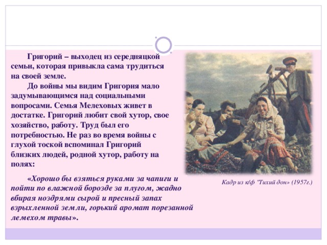 Григорий – выходец из середняцкой семьи, которая привыкла сама трудиться на своей земле. До войны мы видим Григория мало задумывающимся над социальными вопросами. Семья Мелеховых живет в достатке. Григорий любит свой хутор, свое хозяйство, работу. Труд был его потребностью. Не раз во время войны с глухой тоской вспоминал Григорий близких людей, родной хутор, работу на полях: « Хорошо бы взяться руками за чапиги и пойти по влажной борозде за плугом, жадно вбирая ноздрями сырой и пресный запах взрыхленной земли, горький аромат порезанной лемехом травы ». Кадр из к/ф 