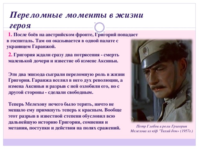 Переломные моменты в жизни героя   1.  После боёв на австрийском фронте, Григорий попадает в госпиталь. Там он оказывается в одной палате с украинцем Гаранжой. 2. Григория ждали сразу два потрясения - смерть маленькой дочери и известие об измене Аксиньи. Эти два эпизода сыграли переломную роль в жизни Григория. Гаранжа вселил в него дух революции, а измена Аксиньи и разрыв с ней озлобили его, но с другой стороны - сделали свободным.  Теперь Мелехову нечего было терять, ничто не мешало ему примкнуть теперь к красным. Вообще этот разрыв в известной степени обусловил всю дальнейшую историю Григория, сомнения и метания, поступки и действия на полях сражений. Петр Глебов в роли Григория Мелехова из к/ф 