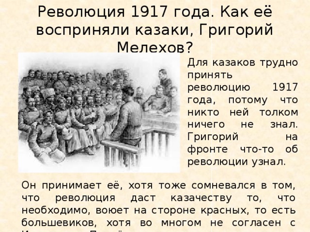 Революция 1917 года. Как её восприняли казаки, Григорий Мелехов? Для казаков трудно принять революцию 1917 года, потому что никто ней толком ничего не знал. Григорий на фронте что-то об революции узнал. Он принимает её, хотя тоже сомневался в том, что революция даст казачеству то, что необходимо, воюет на стороне красных, то есть большевиков, хотя во многом не согласен с Извариным, Подтёлковым.