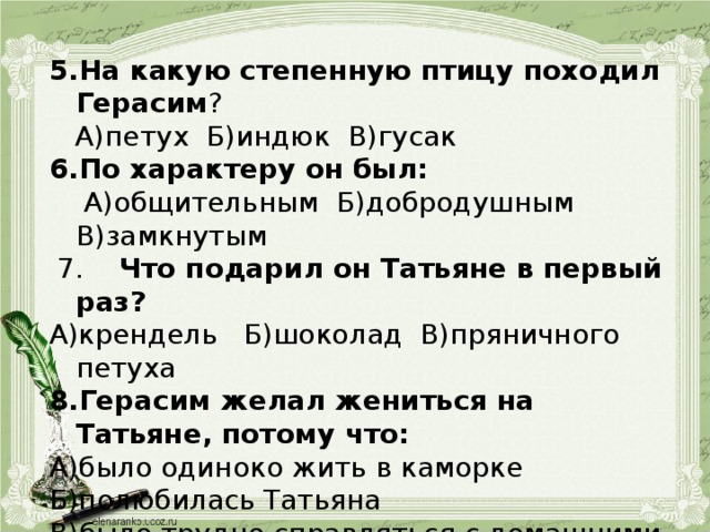 На какую степенную птицу походил Герасим ?  А)петух Б)индюк В)гусак По характеру он был:  А)общительным Б)добродушным В)замкнутым  7. Что подарил он Татьяне в первый раз? А)крендель Б)шоколад В)пряничного петуха Герасим желал жениться на Татьяне, потому что: А)было одиноко жить в каморке Б)полюбилась Татьяна В)было трудно справляться с домашними делами 