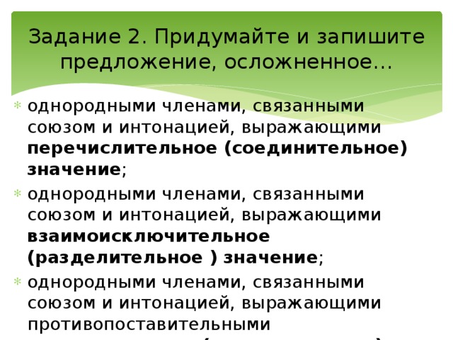 Задание 2. Придумайте и запишите предложение, осложненное… однородными членами, связанными союзом и интонацией, выражающими перечислительное (соединительное) значение ; однородными членами, связанными союзом и интонацией, выражающими взаимоисключительное (разделительное ) значение ; однородными членами, связанными союзом и интонацией, выражающими противопоставительными противительные (противительное) значение. 