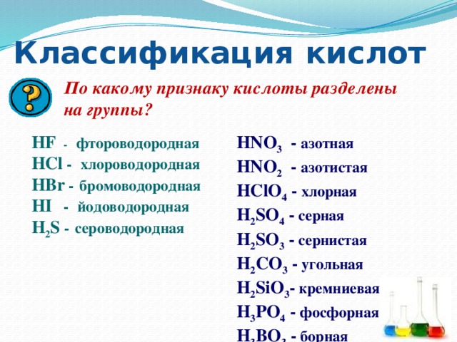 Классификация  кислот По какому признаку кислоты разделены на группы? HNO 3 - азотная HF - фтороводородная HNO 2 - азотистая HCl -  хлороводородная HClO 4 - хлорная HBr -  бромоводородная HI -  йодоводородная H 2 SO 4 - серная H 2 SO 3 - сернистая H 2 S -  сероводородная H 2 CO 3 - угольная H 2 SiO 3 - кремниевая H 3 PO 4 - фосфорная H 3 BO 3 - борная 