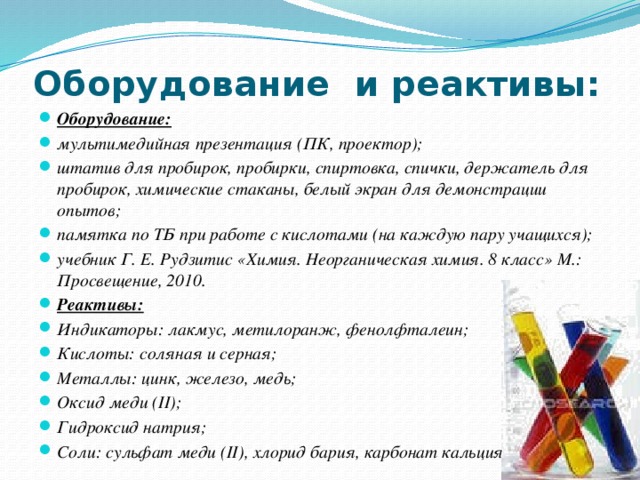 Оборудование и реактивы: Оборудование:  мультимедийная презентация (ПК, проектор); штатив для пробирок, пробирки, спиртовка, спички, держатель для пробирок, химические стаканы, белый экран для демонстрации опытов; памятка по ТБ при работе с кислотами (на каждую пару учащихся); учебник Г. Е. Рудзитис «Химия. Неорганическая химия. 8 класс» М.: Просвещение, 2010. Реактивы: Индикаторы: лакмус, метилоранж, фенолфталеин; Кислоты: соляная и серная; Металлы: цинк, железо, медь; Оксид меди (II); Гидроксид натрия; Соли: сульфат меди (II), хлорид бария, карбонат кальция. 