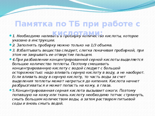 Памятка по ТБ при работе с кислотами: 1. Необходимо наливать в пробирку количество кислоты, которое указано в инструкции. 2. Заполнять пробирку можно только на 1/3 объема. 3. Взбалтывать вещества следует, слегка покачивая пробиркой, при этом не закрывать ее отверстие пальцем. 4.При разбавлении концентрированной серной кислоты выделяется большое количество теплоты. Поэтому смешивать концентрированную кислоту с водой следует с большой осторожностью: надо вливать серную кислоту в воду, а не наоборот. Если вливать воду в серную кислоту, то часть воды за счет выделения теплоты может нагреться до кипения. Кислота начнет разбрызгиваться и может попасть на кожу, в глаза. 5.Концентрированная серная кислота вызывает ожоги. Поэтому попавшую на кожу или ткань кислоту необходимо тотчас стряхнуть, смыть большим количеством воды, а затем раствором питьевой соды и вновь смыть водой. 