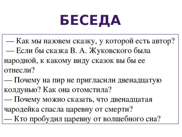 Беседа — Как мы назовем сказку, у которой есть автор? — Если бы сказка В. А. Жуковского была народной, к какому виду сказок вы бы ее отнесли? — Почему на пир не пригласили двенадцатую колдунью? Как она отомстила? — Почему можно сказать, что двенадцатая чародейка спасла царевну от смерти? — Кто пробудил царевну от волшебного сна? 