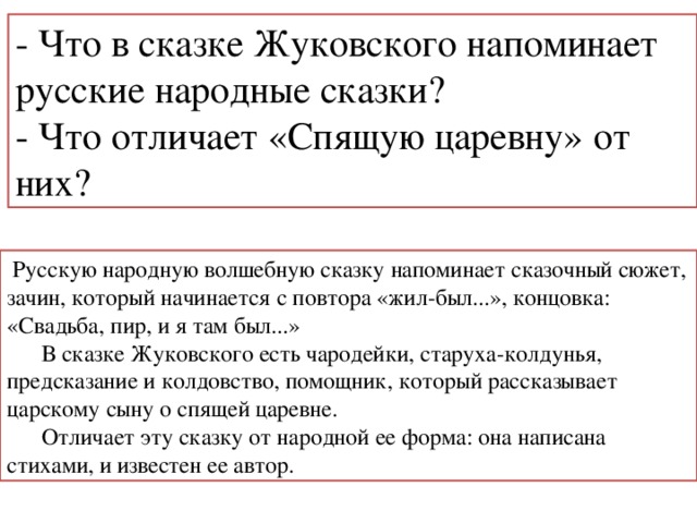 - Что в сказке Жуковского напоминает русские народные сказки? - Что отличает «Спящую царевну» от них?  Русскую народную волшебную сказку напоминает сказочный сюжет, зачин, который начинается с повтора «жил-был...», концовка: «Свадьба, пир, и я там был...»  В сказке Жуковского есть чародейки, старуха-колдунья, предсказание и колдовство, помощник, который рассказывает царскому сыну о спящей царевне.  Отличает эту сказку от народной ее форма: она написана стихами, и известен ее автор. 