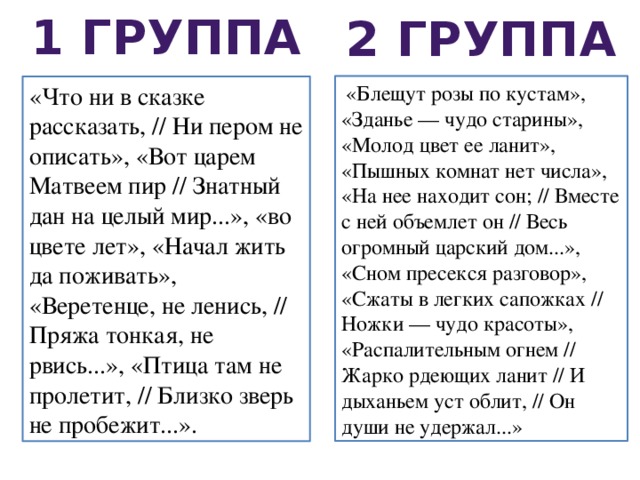 1 группа 2 группа  «Блещут розы по кустам», «Зданье — чудо старины», «Молод цвет ее ланит», «Пышных комнат нет числа», «На нее находит сон; // Вместе с ней объемлет он // Весь огромный царский дом...», «Сном пресекся разговор», «Сжаты в легких сапожках // Ножки — чудо красоты», «Распалительным огнем // Жарко рдеющих ланит // И дыханьем уст облит, // Он души не удержал...» «Что ни в сказке рассказать, // Ни пером не описать», «Вот царем Матвеем пир // Знатный дан на целый мир...», «во цвете лет», «Начал жить да поживать», «Веретенце, не ленись, // Пряжа тонкая, не рвись...», «Птица там не пролетит, // Близко зверь не пробежит...». 