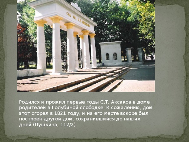 Родился и прожил первые годы С.Т. Аксаков в доме родителей в Голубиной слободке. К сожалению, дом этот сгорел в 1821 году, и на его месте вскоре был построен другой дом, сохранившийся до наших дней (Пушкина, 112/2). 