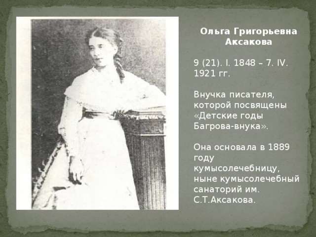 Ольга Григорьевна Аксакова  9 (21). I. 1848 – 7. IV. 1921 гг. Внучка писателя, которой посвящены «Детские годы Багрова-внука». Она основала в 1889 году кумысолечебницу, ныне кумысолечебный санаторий им. С.Т.Аксакова. 