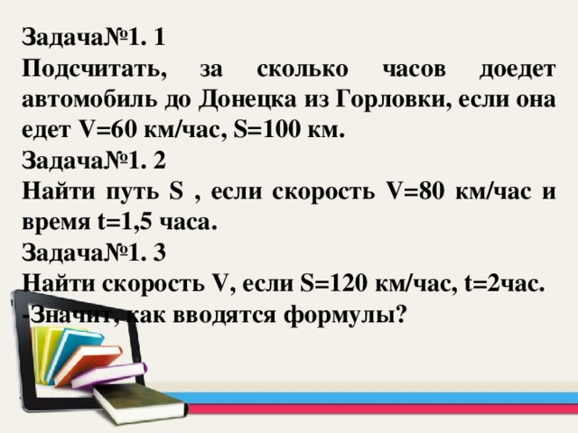 Задача№1. 1 Подсчитать, за сколько часов доедет автомобиль до Донецка из Горловки, если она едет V=60 км/час, S=100 км. Задача№1. 2 Найти путь S , если скорость V=80 км/час и время t=1,5 часа. Задача№1. 3 Найти скорость V, если S=120 км/час, t=2час. -Значит, как вводятся формулы?